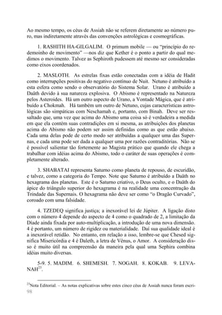 98 
Ao mesmo tempo, os céus de Assiah não se referem diretamente ao número pu- ro, mas indiretamente através das convenções astrológicas e cosmográficas. 
1. RASHITH HA-GILGALIM. O primum mobile — ou “princípio do re- demoinho de movimento” —nos diz que Kether é o ponto a partir do qual me- dimos o movimento. Talvez as Sephiroth pudessem até mesmo ser consideradas como eixos coordenados. 
2. MASLOTH. As estrelas fixas estão conectadas com a idéia de Hadit como interrupções positivas do negativo contínuo de Nuit. Netuno é atribuído a esta esfera como sendo o observatório do Sistema Solar. Urano é atribuído a Daäth devido à sua natureza explosiva. O Abismo é representado na Natureza pelos Asteroides. Há um outro aspecto de Urano, a Vontade Mágica, que é atri- buído a Chokmah. Há também um outro de Netuno, cujas características astro- lógicas são simpáticas com Neschamah e, portanto, com Binah. Deve ser res- saltado que, uma vez que acima do Abismo uma coisa só é verdadeira a medida em que ela contém suas contradições em si mesma, as atribuições dos planetas acima do Abismo não podem ser assim definidas como as que estão abaixo. Cada uma delas pode de certo modo ser atribuídas a qualquer uma das Super- nas, e cada uma pode ser dada a qualquer uma por razões contraditórias. Não se é possível salientar tão fortemente ao Magista prático que quando ele chega a trabalhar com idéias acima do Abismo, todo o caráter de suas operações é com- pletamente alterado. 
3. SHABATAI representa Saturno como planeta de repouso, de escuridão, e talvez, como a categoria do Tempo. Note que Saturno é atribuído a Daäth no hexagrama dos planetas. Este é o Saturno criativo, o Deus oculto, e o Daäth do ápice do triângulo superior do hexagrama é na realidade uma concentração da Trindade das Supernais. O hexagrama não deve ser como “o Dragão Curvado”, coroado com uma falsidade. 
4. TZEDEQ significa justiça; a inexorável lei de Júpiter. A ligação disto com o número 4 depende do aspecto de 4 como o quadrado de 2, a limitação da Díade ainda fixada por auto-multiplicação, a introdução de uma nova dimensão. 4 é portanto, um número de rigidez ou materialidade. Daí sua qualidade ideal é a inexorável retidão. No entanto, em relação a isso, lembre-se que Chesed sig- nifica Misericórdia e 4 é Daleth, a letra de Vênus, o Amor. A consideração dis- so é muito útil na compreensão da maneira pela qual uma Sephira combina idéias muito diversas. 
5-9. 5. MADIM. 6. SHEMESH. 7. NOGAH. 8. KOKAB. 9. LEVA- NAH23. 
23Nota Editorial. – As notas explicativas sobre estes cinco céus de Assiah nunca foram escri-  