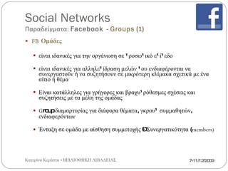 Social Networks Παραδείγματα:  Facebook   -  Groups  (2) FB  Ομάδες   Ελεγχόμενη εγγραφή μελών ομάδας Δυνατότητα μαζικής πρόσκλησης για εκδηλώσεις στους φίλους Περιορισμός αριθμού μελών για ειδοποιήσεις μέσω  email (5000) Στα  feed  εμφανίζονται   μόνο ενημερώσεις από φίλους που είναι και μέλη του  group ( αποφυγή  spam) Ορατοί οι διαχειριστές σε όλους 7-11/12/2009 Κατερίνα Κεράστα - ΒΙΒΛΙΟΘΗΚΗ ΛΙΒΑΔΕΙΑΣ 
