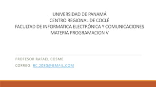 UNIVERSIDAD DE PANAMÁ
CENTRO REGIONAL DE COCLÉ
FACULTAD DE INFORMATICA ELECTRÓNICA Y COMUNICACIONES
MATERIA PROGRAMACION V
PROFESOR RAFAEL COSME
CORREO: RC.2030@GMAIL.COM
 
