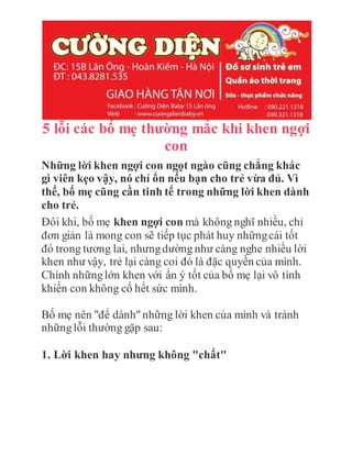 5 lỗi các bố mẹ thường mắc khi khen ngợi
con
Những lời khen ngợi con ngọt ngào cũng chẳng khác
gì viên kẹo vậy, nó chỉ ổn nếu bạn cho trẻ vừa đủ. Vì
thế, bố mẹ cũng cần tinh tế trong những lời khen dành
cho trẻ.
Đôi khi, bố mẹ khen ngợi con mà không nghĩ nhiều, chỉ
đơn giản là mong con sẽ tiếp tục phát huy nhữngcái tốt
đó trong tương lai, nhưngdường như càng nghe nhiều lời
khen như vậy, trẻ lại càng coi đó là đặc quyền của mình.
Chính nhữnglớn khen với ẩn ý tốt của bố mẹ lại vô tình
khiến con không cố hết sức mình.
Bố mẹ nên "để dành"những lời khen của mình và tránh
nhữnglỗi thường gặp sau:
1. Lời khen hay nhưng không "chất"
 