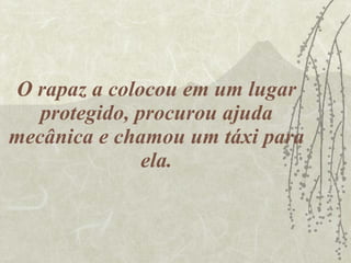 O rapaz a colocou em um lugar protegido, procurou ajuda mecânica e chamou um táxi para ela. 