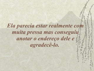 Ela parecia estar realmente com muita pressa mas conseguiu anotar o endereço dele e agradecê-lo.  
