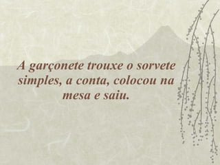 A garçonete trouxe o sorvete simples, a conta, colocou na mesa e saiu. 