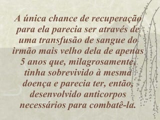 A única chance de recuperação para ela parecia ser através de uma transfusão de sangue do irmão mais velho dela de apenas 5 anos que, milagrosamente, tinha sobrevivido à mesma doença e parecia ter, então, desenvolvido anticorpos necessários para combatê-la. 