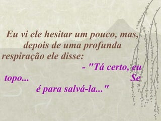 Eu vi ele hesitar um pouco, mas, depois de uma profunda respiração ele disse:  - "Tá certo, eu topo...  Se é para salvá-la..." 