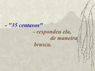 - "35 centavos"   - respondeu ela,  de maneira brusca. 