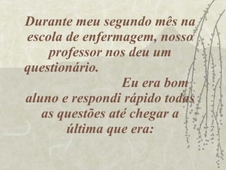 Durante meu segundo mês na escola de enfermagem, nosso professor nos deu um questionário.  Eu era bom aluno e respondi rápido todas as questões até chegar a última que era: 
