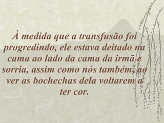 À medida que a transfusão foi progredindo, ele estava deitado na cama ao lado da cama da irmã e sorria, assim como nós também, ao ver as bochechas dela voltarem a ter cor. 