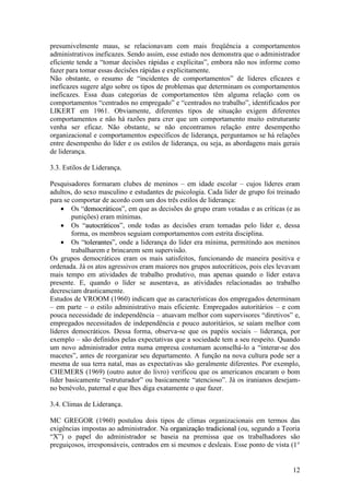 12
presumivelmente maus, se relacionavam com mais freqüência a comportamentos
administrativos ineficazes. Sendo assim, esse estudo nos demonstra que o administrador
eficiente tende a “tomar decisões rápidas e explícitas”, embora não nos informe como
fazer para tomar essas decisões rápidas e explicitamente.
Não obstante, o resumo de “incidentes de comportamentos” de líderes eficazes e
ineficazes sugere algo sobre os tipos de problemas que determinam os comportamentos
ineficazes. Essa duas categorias de comportamentos têm alguma relação com os
comportamentos “centrados no empregado” e “centrados no trabalho”, identificados por
LIKERT em 1961. Obviamente, diferentes tipos de situação exigem diferentes
comportamentos e não há razões para crer que um comportamento muito estruturante
venha ser eficaz. Não obstante, se não encontramos relação entre desempenho
organizacional e comportamentos específicos de liderança, perguntamos se há relações
entre desempenho do líder e os estilos de liderança, ou seja, as abordagens mais gerais
de liderança.
3.3. Estilos de Liderança.
Pesquisadores formaram clubes de meninos – em idade escolar – cujos líderes eram
adultos, do sexo masculino e estudantes de psicologia. Cada líder de grupo foi treinado
para se comportar de acordo com um dos três estilos de liderança:
 Os “ddeemmooccrrááttiiccooss”, em que as decisões do grupo eram votadas e as críticas (e as
punições) eram mínimas.
 Os “aauuttooccrrááttiiccooss”, onde todas as decisões eram tomadas pelo líder e, dessa
forma, os membros seguiam comportamentos com estrita disciplina.
 Os “ttoolleerraanntteess”, onde a liderança do líder era mínima, permitindo aos meninos
trabalharem e brincarem sem supervisão.
Os grupos democráticos eram os mais satisfeitos, funcionando de maneira positiva e
ordenada. Já os atos agressivos eram maiores nos grupos autocráticos, pois eles levavam
mais tempo em atividades de trabalho produtivo, mas apenas quando o líder estava
presente. E, quando o líder se ausentava, as atividades relacionadas ao trabalho
decresciam drasticamente.
Estudos de VROOM (1960) indicam que as características dos empregados determinam
– em parte – o estilo administrativo mais eficiente. Empregados autoritários – e com
pouca necessidade de independência – atuavam melhor com supervisores “diretivos” e,
empregados necessitados de independência e pouco autoritários, se saíam melhor com
líderes democráticos. Dessa forma, observa-se que os papéis sociais – liderança, por
exemplo – são definidos pelas expectativas que a sociedade tem a seu respeito. Quando
um novo administrador entra numa empresa costumam aconselhá-lo a “interar-se dos
macetes”, antes de reorganizar seu departamento. A função na nova cultura pode ser a
mesma de sua terra natal, mas as expectativas são geralmente diferentes. Por exemplo,
CHEMERS (1969) (outro autor do livro) verificou que os americanos encaram o bom
líder basicamente “estruturador” ou basicamente “atencioso”. Já os iranianos desejam-
no benévolo, paternal e que lhes diga exatamente o que fazer.
3.4. Climas de Liderança.
MC GREGOR (1960) postulou dois tipos de climas organizacionais em termos das
exigências impostas ao administrador. Na oorrggaanniizzaaççããoo ttrraaddiicciioonnaall (ou, segundo a Teoria
“X”) o papel do administrador se baseia na premissa que os trabalhadores são
preguiçosos, irresponsáveis, centrados em si mesmos e desleais. Esse ponto de vista (1°
 