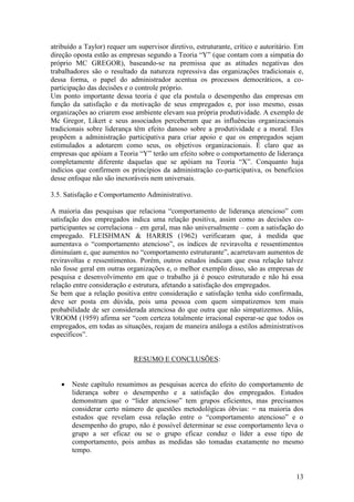 13
atribuído a Taylor) requer um supervisor diretivo, estruturante, crítico e autoritário. Em
direção oposta estão as empresas segundo a Teoria “Y” (que contam com a simpatia do
próprio MC GREGOR), baseando-se na premissa que as atitudes negativas dos
trabalhadores são o resultado da natureza repressiva das organizações tradicionais e,
dessa forma, o papel do administrador acentua os processos democráticos, a co-
participação das decisões e o controle próprio.
Um ponto importante dessa teoria é que ela postula o desempenho das empresas em
função da satisfação e da motivação de seus empregados e, por isso mesmo, essas
organizações ao criarem esse ambiente elevam sua própria produtividade. A exemplo de
Mc Gregor, Likert e seus associados perceberam que as influências organizacionais
tradicionais sobre liderança têm efeito danoso sobre a produtividade e a moral. Eles
propõem a administração participativa para criar apoio e que os empregados sejam
estimulados a adotarem como seus, os objetivos organizacionais. É claro que as
empresas que apóiam a Teoria “Y” terão um efeito sobre o comportamento de liderança
completamente diferente daquelas que se apóiam na Teoria “X”. Conquanto haja
indícios que confirmem os princípios da administração co-participativa, os benefícios
desse enfoque não são inexoráveis nem universais.
3.5. Satisfação e Comportamento Administrativo.
A maioria das pesquisas que relaciona “comportamento de liderança atencioso” com
satisfação dos empregados indica uma relação positiva, assim como as decisões co-
participantes se correlaciona – em geral, mas não universalmente – com a satisfação do
empregado. FLEISHMAN & HARRIS (1962) verificaram que, à medida que
aumentava o “comportamento atencioso”, os índices de reviravolta e ressentimentos
diminuíam e, que aumentos no “comportamento estruturante”, acarretavam aumentos de
reviravoltas e ressentimentos. Porém, outros estudos indicam que essa relação talvez
não fosse geral em outras organizações e, o melhor exemplo disso, são as empresas de
pesquisa e desenvolvimento em que o trabalho já é pouco estruturado e não há essa
relação entre consideração e estrutura, afetando a satisfação dos empregados.
Se bem que a relação positiva entre consideração e satisfação tenha sido confirmada,
deve ser posta em dúvida, pois uma pessoa com quem simpatizemos tem mais
probabilidade de ser considerada atenciosa do que outra que não simpatizemos. Aliás,
VROOM (1959) afirma ser “com certeza totalmente irracional esperar-se que todos os
empregados, em todas as situações, reajam de maneira análoga a estilos administrativos
específicos”.
RESUMO E CONCLUSÕES:
 Neste capítulo resumimos as pesquisas acerca do efeito do comportamento de
liderança sobre o desempenho e a satisfação dos empregados. Estudos
demonstram que o “líder atencioso” tem grupos eficientes, mas precisamos
considerar certo número de questões metodológicas óbvias: = na maioria dos
estudos que revelam essa relação entre o “comportamento atencioso” e o
desempenho do grupo, não é possível determinar se esse comportamento leva o
grupo a ser eficaz ou se o grupo eficaz conduz o líder a esse tipo de
comportamento, pois ambas as medidas são tomadas exatamente no mesmo
tempo.
 