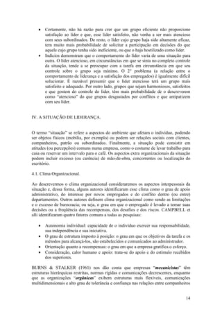 14
 Certamente, não há razão para crer que um grupo eficiente não proporcione
satisfação ao líder e que, esse líder satisfeito, não venha a ser mais atencioso
com seus subordinados. De resto, o líder cujo grupo haja sido altamente eficaz,
tem muito mais probabilidade de solicitar a participação em decisões do que
aquele cujo grupo tenha sido ineficiente, ou que o haja hostilizado como líder.
 Indícios demonstram que o comportamento do líder varia de uma situação para
outra. O líder atencioso, em circunstâncias em que se sinta no completo controle
da situação, tende a se preocupar com a tarefa em circunstância em que seu
controle sobre o grupo seja mínimo. O 2° problema (a relação entre o
comportamento de liderança e a satisfação dos empregados) é igualmente difícil
solucionar. É razoável presumir que o líder atencioso terá um grupo mais
satisfeito e adequado. Por outro lado, grupos que sejam harmoniosos, satisfeitos
e que gostem do controle do líder, têm mais probabilidade de o descreverem
como “atencioso” do que grupos desgastados por conflitos e que antipatizem
com seu líder.
IV. A SITUAÇÃO DE LIDERANÇA.
O termo “situação” se refere a aspectos do ambiente que afetam o indivíduo, podendo
ser objetos físicos (mobília, por exemplo) ou podem ser relações sociais com clientes,
companheiros, patrão ou subordinados. Finalmente, a situação pode consistir em
atitudes (ou percepções) comuns numa empresa, como o costume de levar trabalho para
casa ou reservar um intervalo para o café. Os aspectos extra organizacionais da situação
podem incluir excesso (ou carência) de mão-de-obra, concorrentes ou localização do
escritório.
4.1. Clima Organizacional.
Ao descrevermos o clima organizacional consideraremos os aspectos interpessoais da
situação e, dessa forma, alguns autores identificaram esse clima como o grau de apoio
administrativo, do interesse por novos empregados e do conflito dentro (ou entre)
departamentos. Outros autores definem clima organizacional como sendo as limitações
e o excesso de burocracia; ou seja, o grau em que o empregado é levado a tomar suas
decisões ou a freqüência das recompensas, dos desafios e dos riscos. CAMPBELL et
alli identificaram quatro fatores comuns a todas as pesquisas:
 Autonomia individual: capacidade de o indivíduo exercer sua responsabilidade,
sua independência e sua iniciativa.
 O grau de estrutura imposto à posição: o grau em que os objetivos da tarefa e os
métodos para alcançá-los, são estabelecidos e comunicados ao administrador.
 Orientação quanto a recompensas: o grau em que a empresa gratifica o esforço.
 Consideração, calor humano e apoio: trata-se do apoio e do estímulo recebidos
dos superiores.
BURNS & STALKER (1961) nos dão conta que empresas “mmeeccaanniicciissttaass” têm
estruturas hierárquicas restritas, normas rígidas e comunicações decrescentes, enquanto
que as organizações “oorrggâânniiccaass” exibem estruturas mais flexíveis, comunicações
multidimensionais e alto grau de tolerância e confiança nas relações entre companheiros
 