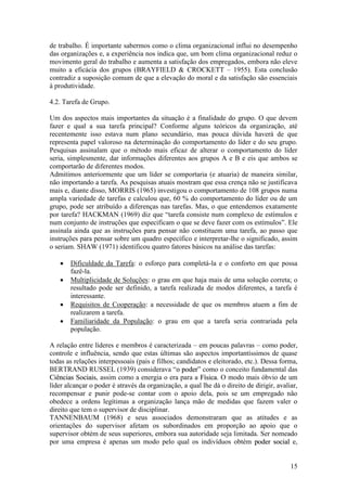 15
de trabalho. É importante sabermos como o clima organizacional influi no desempenho
das organizações e, a experiência nos indica que, um bom clima organizacional reduz o
movimento geral do trabalho e aumenta a satisfação dos empregados, embora não eleve
muito a eficácia dos grupos (BRAYFIELD & CROCKETT – 1955). Esta conclusão
contradiz a suposição comum de que a elevação do moral e da satisfação são essenciais
à produtividade.
4.2. Tarefa de Grupo.
Um dos aspectos mais importantes da situação é a finalidade do grupo. O que devem
fazer e qual a sua tarefa principal? Conforme alguns teóricos da organização, até
recentemente isso estava num plano secundário, mas pouca dúvida haverá de que
representa papel valoroso na determinação do comportamento do líder e do seu grupo.
Pesquisas assinalam que o método mais eficaz de alterar o comportamento do líder
seria, simplesmente, dar informações diferentes aos grupos A e B e eis que ambos se
comportarão de diferentes modos.
Admitimos anteriormente que um líder se comportaria (e atuaria) de maneira similar,
não importando a tarefa. As pesquisas atuais mostram que essa crença não se justificava
mais e, diante disso, MORRIS (1965) investigou o comportamento de 108 grupos numa
ampla variedade de tarefas e calculou que, 60 % do comportamento do líder ou de um
grupo, pode ser atribuído a diferenças nas tarefas. Mas, o que entendemos exatamente
por tarefa? HACKMAN (1969) diz que “tarefa consiste num complexo de estímulos e
num conjunto de instruções que especificam o que se deve fazer com os estímulos”. Ele
assinala ainda que as instruções para pensar não constituem uma tarefa, ao passo que
instruções para pensar sobre um quadro específico e interpretar-lhe o significado, assim
o seriam. SHAW (1971) identificou quatro fatores básicos na análise das tarefas:
 Dificuldade da Tarefa: o esforço para completá-la e o conforto em que possa
fazê-la.
 Multiplicidade de Soluções: o grau em que haja mais de uma solução correta; o
resultado pode ser definido, a tarefa realizada de modos diferentes, a tarefa é
interessante.
 Requisitos de Cooperação: a necessidade de que os membros atuem a fim de
realizarem a tarefa.
 Familiaridade da População: o grau em que a tarefa seria contrariada pela
população.
A relação entre líderes e membros é caracterizada – em poucas palavras – como poder,
controle e influência, sendo que estas últimas são aspectos importantíssimos de quase
todas as relações interpessoais (pais e filhos; candidatos e eleitorado, etc.). Dessa forma,
BERTRAND RUSSEL (1939) considerava “oo ppooddeerr” como o conceito fundamental das
CCiiêênncciiaass SSoocciiaaiiss, assim como a energia o era para a FFííssiiccaa. O modo mais óbvio de um
líder alcançar o poder é através da organização, a qual lhe dá o direito de dirigir, avaliar,
recompensar e punir pode-se contar com o apoio dela, pois se um empregado não
obedece a ordens legítimas a organização lança mão de medidas que fazem valer o
direito que tem o supervisor de disciplinar.
TANNENBAUM (1968) e seus associados demonstraram que as atitudes e as
orientações do supervisor afetam os subordinados em proporção ao apoio que o
supervisor obtém de seus superiores, embora sua autoridade seja limitada. Ser nomeado
por uma empresa é apenas um modo pelo qual os indivíduos obtém ppooddeerr ssoocciiaall e,
 