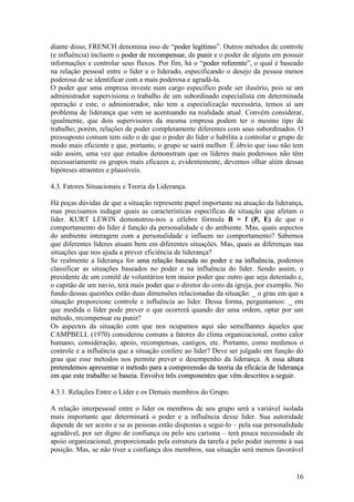 16
diante disso, FRENCH denomina isso de “ppooddeerr lleeggííttiimmoo”. Outros métodos de controle
(e influência) incluem o ppooddeerr ddee rreeccoommppeennssaarr, de ppuunniirr e o poder de alguns em possuir
informações e controlar seus fluxos. Por fim, há o “ppooddeerr rreeffeerreennttee”, o qual é baseado
na relação pessoal entre o líder e o liderado, especificando o desejo da pessoa menos
poderosa de se identificar com a mais poderosa e agradá-la.
O poder que uma empresa investe num cargo específico pode ser ilusório, pois se um
administrador supervisiona o trabalho de um subordinado especialista em determinada
operação e este, o administrador, não tem a especialização necessária, temos aí um
problema de liderança que vem se acentuando na realidade atual. Convém considerar,
igualmente, que dois supervisores da mesma empresa podem ter o mesmo tipo de
trabalho; porém, relações de poder completamente diferentes com seus subordinados. O
pressuposto comum tem sido o de que o poder do líder o habilita a controlar o grupo de
modo mais eficiente e que, portanto, o grupo se sairá melhor. É óbvio que isso não tem
sido assim, uma vez que estudos demonstram que os líderes mais poderosos não têm
necessariamente os grupos mais eficazes e, evidentemente, devemos olhar além dessas
hipóteses atraentes e plausíveis.
4.3. Fatores Situacionais e Teoria da Liderança.
Há poças dúvidas de que a situação represente papel importante na atuação da liderança,
mas precisamos indagar quais as características específicas da situação que afetam o
líder. KURT LEWIN demonstrou-nos a célebre fórmula B = f (P, E) de que o
comportamento do líder é função da personalidade e do ambiente. Mas, quais aspectos
do ambiente interagem com a personalidade e influem no comportamento? Sabemos
que diferentes líderes atuam bem em diferentes situações. Mas, quais as diferenças nas
situações que nos ajuda a prever eficiência de liderança?
Se realmente a liderança for uummaa rreellaaççããoo bbaasseeaaddaa nnoo ppooddeerr ee nnaa iinnfflluuêênncciiaa,, podemos
classificar as situações baseados no poder e na influência do líder. Sendo assim, o
presidente de um comitê de voluntários tem maior poder que outro que seja detestado e,
o capitão de um navio, terá mais poder que o diretor do coro da igreja, por exemplo. No
fundo dessas questões estão duas dimensões relacionadas da situação: _ o grau em que a
situação proporcione controle e influência ao líder. Dessa forma, perguntamos: _ em
que medida o líder pode prever o que ocorrerá quando der uma ordem, optar por um
método, recompensar ou punir?
Os aspectos da situação com que nos ocupamos aqui são semelhantes àqueles que
CAMPBELL (1970) considerou comuns a fatores do clima organizacional, como calor
humano, consideração, apoio, recompensas, castigos, etc. Portanto, como medimos o
controle e a influência que a situação confere ao líder? Deve ser julgado em função do
grau que esse métodos nos permite prever o desempenho da liderança. AA eessssaa aallttuurraa
pprreetteennddeemmooss aapprreesseennttaarr oo mmééttooddoo ppaarraa aa ccoommpprreeeennssããoo ddaa tteeoorriiaa ddaa eeffiiccáácciiaa ddee lliiddeerraannççaa
eemm qquuee eessttee ttrraabbaallhhoo ssee bbaasseeiiaa.. EEnnvvoollvvee ttrrêêss ccoommppoonneenntteess qquuee vvêêmm ddeessccrriittooss aa sseegguuiirr.
4.3.1. Relações Entre o Líder e os Demais membros do Grupo.
A relação interpessoal entre o líder os membros de seu grupo será a variável isolada
mais importante que determinará o poder e a influência desse líder. Sua autoridade
depende de ser aceito e se as pessoas estão dispostas a segui-lo – pela sua personalidade
agradável, por ser digno de confiança ou pelo seu carisma – terá pouca necessidade de
apoio organizacional, proporcionado pela estrutura da tarefa e pelo poder inerente à sua
posição. Mas, se não tiver a confiança dos membros, sua situação será menos favorável
 