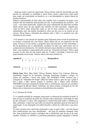 17
– ainda que tenha o apoio da organização. Poucas tarefas serão tão estruturadas que não
possam ser sabotadas ou retardadas e, dessa forma, poucos supervisores terão poder
para coagir um recalcitrante ou demiti-lo, se o seu desempenho se reduzir abaixo do
mínimo aceitável.
Embora a personalidade do líder afete suas relações com os membros do grupo, essas
relações não são totalmente determinadas por eles. A personalidade dos membros – por
vezes – vem sendo desprezada. Alguém que esteja substituindo um líder bem sucedido
obterá menos apoio do que alguém que substitua um líder autoritário. Alguém que,
vindo de baixo acabe promovido, pode ou não ter boas relações com seus novos
subordinados, pois eles podem considerá-lo como um dos seus ou ter ciúmes do seu
sucesso. Dessa forma, a dimensão das relações entre o líder e os membros tem sido
calculada de dois modos:
1°) O método é o de solicitar aos membros para indicarem (numa escala de preferência)
se aceitam a nomeação dos seus líderes. Quem afirma não ter seu supervisor em alta
conta, arrisca-se na sua carreira e, perguntas desse tipo precisam ser bem formuladas, a
fim de permitirem que os subordinados escolham (ou não) seus supervisores sem se
comprometerem diretamente. Um método alternativo para identificar as relações entre o
líder e seus membros é representado pela escala da “Atmosfera do Grupo” (AG), a qual
consiste em dez itens de oito pontos cada um. O líder é convidado a descrever seu8
grupo baseado nessa escala. Veremos abaixo dois itens ilustrativos:
Agradável .......: ......: ...: .....: ...: ......: ....: .....: Desagradável
8 7 6 5 4 3 2 1
Amistoso .......: ......: ...: .....: ...: ......: ....: .....: ... Inamistoso
8 7 6 5 4 3 2 1
Outros itens: Bom, Mau, Inútil, Valioso, Distante, Íntimo, Frio, Caloroso, Belicoso,
Equilibrado, Seguro de Si, Hesitante, Eficiente, Ineficiente, Sombrio e Alegre. Os
pontos são somados e tira-se uma média. MC NAMARA (1968) verificou que a
contagem da “AAttmmoossffeerraa ddoo GGrruuppoo” (AG) dos líderes indica o grau em que o grupo é
leal e apóia o líder, mesmo quando os membros não o acham muito eficiente.
CHEMERS encontrou substancial relação entre as preferências expressas por membros
e a contagem de AG dos líderes. Entretanto, em outros estudos a contagem de AG dos
líderes não se relacionava às estimativas de preferência dos membros.
4.3.2. Estrutura da Tarefa.
2°) A segunda medição de vantagens situacionais é a dimensão da estrutura da tarefa. O
grau em que os requisitos da tarefa são tornados claros determina a autoridade do líder
em dar instruções e avaliar. Não imaginamos a tarefa fornecendo poder e influência ao
líder, entretanto; o supervisor que tenha um manual de operações goza do total apoio da
organização. A um empregado seria difícil desafiar o direito de o líder dizer o que tem a
fazer.
No outro extremo está a tarefa não estruturada e vaga, na qual o líder – por não possuir
mais conhecimentos que seus subordinados – não goza de nenhuma vantagem sobre
eles. Suas preferências (quanto à métodos) não se justificarão mais do que as de outro
membro. Portanto, os membros se justificam plenamente quando impugnam o método
 