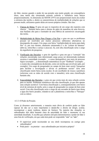 18
do líder, mesmo quando o poder de sua posição seja muito grande; em conseqüência
disso, uma tarefa não estruturada acarreta controle e influência mais baixos
proporcionalmente. As dimensões de SHAW (1971) nos proporcionam meios de avaliar
a estrutura das tarefas e, dentre as características de multiplicidade de soluções que se
possam medir, utilizamos quatro delas em nossos próprios estudos. São elas:
1. CCllaarreezzaa ddee MMeettaass:: O grau em que os requisitos de um cargo são expostos com
clareza: _ bastante baixo para o diretor do pátio de manobras de uma ferrovia,
mas bastante alto para o montador de uma fábrica de automóveis encarregado
das molas.
2. MMuullttiipplliicciiddaaddee ddee MMeeiiooss PPaarraa CChheeggaarr aa UUmm FFiimm: o grau em que os problemas
possam ser resolvidos por muitos processos (diferentes alternativas no
desempenho do cargo). Um cargo com baixa “multiplicidade de meios para dado
fim” (e, por isso mesmo, altamente estruturado) é o de “coletor de tâmaras”
(abre-as, retira-lhes o caroço e pica-as). Já, com alta classificação seria o cargo
de engenheiro de pesquisas.
3. VVeerriiffiiccaaççããoo ddaass DDeecciissõõeess: o grau de significa o grau em que a “correção” das
soluções encontradas num determinado cargo possa ser demonstrada mediante
recursos à autoridade (exemplo: _ o censo demográfico), por meio de processo
lógico (exemplo: _ a demonstração matemática) ou por “feedback” (exemplo: _
o exame das conseqüências da decisão, como em tarefas que envolvam ação, por
exemplo). Um cargo de pesquisador no campo do bem estar social (“pesquisar
para facilitar a investigação e aliviar os problemas sociais” teria uma
classificação muito baixa nesta escala). Já um escolhedor de roscas e parafusos
(seleciona com as mãos de acordo com o tamanho), teria uma classificação
bastante alta.
4. EEssppeecciiaalliiddaaddee ddaass DDeecciissõõeess: o grau em que exista mais de uma solução correta
para as tarefas. Problemas aritméticos têm alta classificação, já que têm apenas
uma solução aceitável. Com baixa classificação e, consequentemente com baixo
nível de estrutura de tarefa, seria o cargo de pesquisador no campo do bem estar
social. Com alta classificação seria o cargo de um escoador de barris (que drena
a água dos barris pesados, rolando-os até a plataforma e retira-lhes o “botoque”
com as mãos).
4.3.3. O Poder da Posição.
Como já dissemos anteriormente, a maneira mais óbvia de conferir poder ao líder
(apesar de não ser a mais importante) é dando-lhe o direito de dirigir, avaliar,
recompensar e punir (embora, dentro de limites). Na maioria das situações os
subordinados têm idéia bastante clara da autoridade do líder e raramente vê sua
autoridade desafiada. A escolha que achamos útil para determinarmos o poder do líder é
uma lista de verificação, em que cada item pode ser respondido “ssiimm” ou “nnããoo”:
 O supervisor pode recomendar ao seu chefe recompensa ou castigo para
subordinados?
 Pode punir – ou premiar – seus subordinados por iniciativa própria?
 