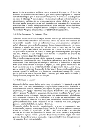 2
O fato de não se considerar a diferença entre o status de liderança e a eficiência da
liderança tem provocado enorme confusão, pois a maior parte das pesquisas diz respeito
somente á forma pela qual os indivíduos alçam a posição de chefia; isto é, restringem-se
ao status de liderança. A maioria de nós está mais interessada em se tornar executivos,
administradores ou líderes do que se preocupar com a própria eficiência e, por isso, a
literatura popular tem se concentrado mais no modo como uma pessoa deve agir para se
tornar um líder. A receita abrange desde como ser justo, honesto e leal até instruções
pormenorizadas na arte de manipular pessoas. Exemplos: “O Príncipe” (de Maquiavel),
“Como Fazer Amigos e Influenciar Pessoas” (de Dale Carnagie) e outros.
1.4. O Que Entendemos Por Liderança Eficaz:
Sobre esse assunto, os teóricos divergem bastante, uma vez que ao falarmos de um bom
líder, normalmente confundimos eficácia com o fato de ele ser um bom camarada, de
ser estimado – e aceito – como um profissional. Sendo assim, acreditamos ser legítimo
definir a liderança como sendo alguma dessas formas citadas anteriormente; entretanto,
trataremos a questão em termos de “até que ponto o grupo executa bem suas
atribuições”, pois o bom líder de uma orquestra – por exemplo – é avaliado em função
da qualidade da orquestra e, um técnico de futebol, pelo número de partidas ganhas pelo
seu time. Portanto, o foco principal desse trabalho se concentrará na eficácia da
liderança em termos de produtividade do grupo.
Não pretendemos demonstrar que a única maneira de observar o grau de eficiência de
um líder seja examinando-lhe a taxa de produção, pois existem outros fatores a serem
considerados como satisfação do empregado, motivação e estabilidade. Conquanto
todos esses fatores influam na atuação da empresa, de forma geral a personalidade do
líder, sua motivação e seu comportamento têm um peso muito maior. Assim sendo,
parece razoável avaliar-se o desempenho do líder através do sucesso alcançado pelo seu
grupo e esse critério justifica-se, pelo fato de que o padrão motivador do líder permite
prever qual será a atuação do grupo. Saber exatamente qual será o padrão motivador é
algo que depende, em grande parte, da situação.
1.5. Onde Atuam os Líderes?
O grupo é o hhaabbiittaatt natural do líder assim como a organização é o hhaabbiittaatt do grupo. O
termo “llííddeerr” – tal como será usado aqui – supõe alguma interação direta de superior e
subordinado com outros e, certamente, isto implica um grupo de indivíduos em contato
interpessoal. Por “ggrruuppoo” entendemos um conjunto de indivíduos com algum tipo de
objetivo comum. As definições usadas nas ciências sociais consideram “grupos” como
agregados de pessoas pertencentes á mesma classe com seus componentes influindo nas
ações dos outros. A maioria das organizações – e os grupos que as constituem – têm
objetivos explícitos e implícitos e, de modo geral, um indivíduo é mais eficiente que um
grupo quando uma tarefa puder ser realizada por um só homem; pois, afinal, congregar
pessoas é uma tarefa trabalhosa, ingrata e demorada.
O presente trabalho diz respeito – principalmente – a grupos e a organizações que
tenham tarefas próprias e objetivos explícitos. Para fins de debates, podemos pensar em
termos da definição de organização (SCHEIN, 1965) como sendo “a coordenação
racional das atividades de certo número de pessoas com vistas á realização de algum fim
– ou objetivos explícito comum – por meio da divisão do trabalho e função, bem como
por meio de uma hierarquia de autoridade e responsabilidade”. Essa definição resume
vários pontos dentre os já assinalados:
 