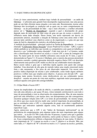 20
V. O QUE TORNA OS GRUPOS EFICAZES?
Como já vimos anteriormente, nenhum traço isolado de personalidade – ou eessttiilloo ddee
lliiddeerraannççaa – é suficiente para garantir bom desempenho organizacional, mas uma pessoa
pode ser um líder eficiente numa situação e em outra não. Recentemente, teorias sobre
liderança têm investigado as condições sob as quais um ou outro comportamento de
liderança – ou de personalidade do líder – seja o mais eficiente e, a melhor articulada
parece ser o “MMooddeelloo ddee DDeeppeennddêênncciiaa”, segundo a qual o desempenho do grupo
depende tanto da motivação do líder como do grau em que ele exerça o controle e a
influência numa dada situação. Dessa forma, esta teoria representa um desvio do
pensamento anterior, encarando a situação de liderança como uma arena onde o líder
procura tanto satisfazer seus objetivos como os da organização e, o grau em que seja
capaz de fazê-lo, dependerá do controle e da influência que tiver.
A medição da personalidade – principal variável na TTeeoorriiaa ddaa DDeeppeennddêênncciiaa – é o escore
chamado “Colaborador Menos Desejado” (LLeeaasstt PPrreeffeerrrreedd CCoo--wwoorrkkeerr – LLPPCC), o qual é
obtido pedindo-se ao indivíduo que recorde os companheiros com quem já trabalhou e
descreva o seu “colaborador menos desejado”. Cada item tem de 1 a 8 pontos, sendo
oito a classificação mais favorável na escala e o escore LPC a soma da contagem dos
itens. Na maior parte do nosso trabalho utilizamos uma escala de 16 itens, a qual é
demonstrada na Figura 5.1. O escore é fidedigno, pois a maioria das pessoas preencherá
de maneira coerente e poderá apresentar descrição negativa (baixo LPC) ou descrição
relativamente mais positiva (LPC médio ou alto) de seu colaborador menos desejado.
Baixo escore indica o grau que o indivíduo rejeita aqueles com quem não consiga
trabalhar. Uma descrição de alto grau de rejeição indica uma reação emocional muito
forte e não meramente o frio juízo de um observador imparcial. Um escore mais
positivo indica disposição de encarar o pior colaborador, como tendo alguns atributos
positivos e reflete mais que simples juízo objetivo. A pessoa com elevado LPC – que
enxergue tanto pontes favoráveis como desfavoráveis em seu colaborador menos
desejável – assume um ponto de vista mais analítico, sugerindo maior preocupação em
conhecer aqueles com quem não consiga trabalhar.
5.1. O Que Mede o Escore LPC?
Apesar da simplicidade e do modo de obtê-lo, o caminho para entender o escore LPC
tem sido uma odisséia e, por quase 20 anos, vimos tentando correlacioná-lo com todo o
traço de personalidade e com as observações do comportamento. Mas, de uma maneira
geral tem sido infrutífera e, por muitos anos, nos desesperamos por não conseguirmos
encontrar qualquer relação entre LPC e os testes de personalidade. Ao mesmo tempo,
era óbvio que esse escore deveria medir uma variável importante da personalidade, já
que as correlações entre o LPC e o desempenho do grupo eram altas e significativas.
Sabíamos que estávamos captando alguma coisa, mas só recentemente pudemos
especificar o que.
Agora, parece-nos que o LPC é um “índice de hierarquia motivacional” ou de
preferências de comportamento, pois algumas metas são mais importantes para alguns
que outras: _ se eu der U$ 700 a cada uma das 10 pessoas, é quase certo que o gastarão
diferentemente. Alguns comprarão alimentos, outros porão no banco e outros viajarão,
etc. Esses comportamentos refletem a disposição hierárquica de suas metas. O objetivo
mais importante de “A” é passar na escola e o seu 2° objetivo é se divertir. Mas, por
outro lado, o 1° objetivo de “B” é divertir-se muito e o 2° é passar na escola e, portanto,
 
