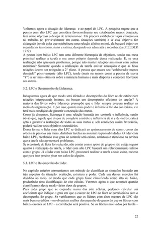 22
Voltemos agora a situação de liderança e ao papel do LPC. A pesquisa sugere que a
pessoa com alto LPC que considera favoravelmente seu colaborador menos desejado,
tem como objetivo o desejo de relacionar-se. Ela procura estabelecer laços emocionais
no trabalho (e, provavelmente em outras situações também) e se esse objetivo for
alcançado (se ela acha que estabeleceu uma relação afetiva assim), ela buscará objetivos
secundários tais como status e estima, desejando ser admirada e reconhecida (FIELDER
1972).
A pessoa com baixo LPC tem uma diferente hierarquia de objetivos, sendo sua meta
principal realizar a tarefa e seu amor próprio depende dessa realização. E, se essa
realização não apresenta problemas, porque não manter relações amistosas com outros
membros? Somente quando a realização da tarefa estiver ameaçada é que as boas
relações devem ser relegadas a 2° plano. A pessoa que encara seu “colaborador menos
desejado” positivamente (alto LPC), tende (mais ou menos como a pessoa da teoria
“Y”) a ser mais otimista sobre a natureza humana e mais disposta a conceder liberdade
aos outros.
5.2. LPC e Desempenho de Liderança.
Indaguemos agora de que modo será afetado o desempenho do líder se ele estabelecer
relações interpessoais íntimas, ou buscar um desempenho eficiente de tarefas? A
maioria dos livros sobre liderança pressupõe que o líder sempre procura realizar as
metas da organização. E por isso, quanto mais poder e influência lhe são conferidos, ele
terá mais condições de garantir a execução das metas.
Como já dissemos, liderança é uma relação baseada em controle e influência, sendo
óbvio que, aquele que dispor de completo controle e influência de si e de outros, estará
apto a garantir a realização de todas as suas metas e, sob condições assim favoráveis,
poderá realizar seus objetivos secundários.
Dessa forma, o líder com alto LPC se dedicará ao aprimoramento de status, como dar
ordens às pessoas em torno, distribuir tarefas ao assumir responsabilidades. O líder com
baixo LPC, recebendo esse grau de controle será calmo, amistoso e atencioso na certeza
que a tarefa não apresentará problemas.
Se o controle do líder for reduzido, não contar com o apoio do grupo e não esteja seguro
quanto à realização da tarefa, o líder com alto LPC buscará um relacionamento íntimo
com o grupo. Já o líder com baixo LPC, procurará realizar a tarefa a todo custo, mesmo
que para isso precise pisar nos calos de alguém.
5.3. LPC e Desempenho do Líder.
No capítulo anterior apresentamos um método de classificar as situações baseado em
três aspectos da situação: aceitação, estrutura e poder. Cada um desses aspectos foi
dividido ao meio, de modo que cada grupo fosse classificado como alto ou baixo,
produzindo uma classificação de oito células. Veremos agora o que acontece quando
classificamos desse modo vários tipos de grupos.
Para cada grupo que se enquadre numa das oito células, podemos calcular um
coeficiente que indique o grau em que o escore de LPC do líder se correlaciona com o
desempenho do grupo. Se verificarmos que os líderes com altos escores de LPC são
mais bem sucedidos – ou obtenham melhor desempenho do grupo do que os líderes com
baixos escores de LPC – a correlação será positiva. Se os líderes motivados por tarefa –
 