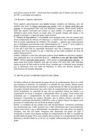 23
com baixos escores de LPC – forem mais bem sucedidos que os líderes com alto escore
de LPC, a correlação será negativa.
5.4. Resumo e Algumas Aplicações.
Neste capítulo apresentaremos uma teoria bastante complexa de liderança, pois ela
mantém que tanto ooss líderes motivados por tarefas como ooss líderes motivados por
relações se desempenham bem, mas sob diferentes condições. Dessa forma, pode-se
dizer que aqueles motivados por tarefas se saem melhor: (1) quando seu poder e
influência sejam muito baixos ou muito altos; (2) quando estejam sob tensão; e (3)
quando o seu poder e o apoio do grupo sejam incertos.
O “MMooddeelloo ddee DDeeppeennddêênncciiaa” é uma teoria como qualquer outra, mas um começo para
nossa compreensão da eficácia em liderança; e a maioria dos seus resultados ajusta-se
bem às nossas experiências do cotidiano. Por exemplo: _ sabemos que muitas pessoas
que se distinguem notavelmente como administradores de 1° ou de 2° nível, podem se
tornar verdadeiros fracassos em níveis administrativos superiores.
E isso não é pela falta de capacidade intelectual, mas sim a mudança na situação de
liderança para uma situação em que o indivíduo já não tenha condições de atuar da
melhor forma possível.
Embora venhamos a tratar das aplicações práticas dessa teoria nos próximos capítulos,
uma implicação deve ser acentuada desde já: _ tudo leva a crer que não exista “líder
ideal”. Líderes motivados pelas tarefas – tanto quanto os motivados pelas relações – se
saem muito bem numas situações, mas não em outras. Por outro lado, todo indivíduo
alçado ao posto de líder pode se revelar eficaz, contanto que o coloquem numa situação
que se harmonize com seu estilo de liderança. A teoria nos permite predizer as
características da situação adequada.
VI. MOTIVAÇÃO E COMPORTAMENTO DO LÍDER.
Os líderes influem no desempenho do grupo através de comportamento físico ou verbal
que comunica as diretrizes, as avaliações e as atitudes dos seus aliados. Muitas teorias
sobre liderança têm procurado relacionar o comportamento do líder ao desempenho do
seu grupo, tentando demonstrar que certos tipos de comportamentos são conducentes e
outros prejudiciais, na suposição de que isto nos permitirá ensinar aos líderes a se
comportarem de forma a assegurar o desempenho eficaz do grupo. Essas teorias têm
sustentado que o comportamento do líder atencioso (orientado para as relações
humanas) é encontrado em grupos eficientes; que os líderes eficazes convidam os
membros a participar das decisões (LIKERT); e que os líderes eficazes em alguns casos
precisam ser estruturantes em sua forma de dirigir o grupo.
Porém, os resultados de tais estudos têm sido decepcionantes. Literaturas pertinentes
têm demonstrado que o líder atencioso (ou o líder estruturante) não é necessariamente
sempre mais eficaz e que a administração co-paticipativa tem sido eficaz em algumas
situações, mas não em outras. Pesquisas têm examinado um grupo em ação e
averiguado a relação entre alguma medição do comportamento do líder e a medição da
produtividade do grupo. Mas, esses estudos não nos dizem se o comportamento do líder
determina a produtividade ou se ele foi, na verdade, influenciado pelo desempenho do
grupo.
 