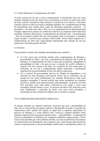 24
6.1. O Que Determina o Comportamento do Líder?
O senso comum nos diz que o nosso comportamento é determinado tanto por nossa
intenção voluntária como por fatores que se encontram, em maior ou menor grau, além
de nosso controle. Exemplo de maior controle é a decisão de ir ao cinema; e o de menor
controle é piscar os olhos em reação à claridade repentina. Se o comportamento do líder
for determinado pela vontade deste, então nós facilmente poderemos ensiná-lo – ou
persuadi-lo – do modo mais eficaz. Mas, se o seu comportamento for determinado pela
situação, então nossos esforços no sentido de ensiná-lo a se comportar serão menos bem
sucedidos. Embora a idéia de que o comportamento do indivíduo está – em grande parte
– fora de seu próprio controle não seja muito popular entre os psicólogos, o problema
requer atenção e é provável que continue controvertido. Nossos dados sugerem ser o
comportamento do líder mais vigorosamente determinado pela situação do que por
aquilo que o indivíduo gostaria de fazer.
6.2. Resumo.
O que podemos concluir dos resultados apresentados neste capítulo?:
 (1°) não existe uma correlação perfeita entre comportamento de liderança e
personalidade do líder e, por isso, comportamento de liderança não é estilo de
liderança. O comportamento do líder se altera previsivelmente, dependendo da
personalidade do líder e do grau em que a situação lhe confira influência e
controle. Por isso, ensinar a um líder a se comportar de certo modo pode ser
ineficiente, de vez que o comportamento apenas representa a manifestação
superficial de sua personalidade em face dos fatores situacionais.
 (2°) a variável de personalidade decisiva no Modelo de dependência é um
indivíduo de uma hierarquia motivacional. Parece que os indivíduos vão ao
encalço de suas metas fundamentais nas situações desfavoráveis, onde estão
inseguros ameaçados. E buscam realizar suas metas secundárias em situações
favoráveis, quando suas metas principais estão garantidas. As pessoas com alto
LPC procuram como meta básica, relacionar-se com outras e como meta
secundária, buscam estima e status. As pessoas com baixo LPC procuram como
meta fundamental a realização da tarefa, mas como meta secundária, a
manutenção de boas relações de trabalho com os membros do grupo.
VII. O LÍDER EM ORGANIZAÇÕES COMPLEXAS.
O enfoque utilizado nos capítulos anteriores esclareceu que nem a personalidade do
líder nem as características do grupo explicam o desempenho do grupo. A questão que
exploraremos neste capítulo diz respeito ao papel que as empresas representam no
processo de liderança e, o nosso objetivo, não é escrever o capítulo definitivo sobre
liderança organizacional, mas apenas apontar rumos – e possibilidades – na aplicação da
Teoria de dependência da liderança aos complexos problemas organizacionais. Vários
teóricos têm apontado que certos atributos do líder, ou certas características da empresa,
se correlacionam com desempenho. Isto é inegável, mas o grau em que cada uma dessas
variáveis organizacionais ou de personalidade contribui para o desempenho, tende a ser
 