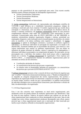 25
pequeno ou não generalizável de uma organização para outra. Uma recente resenha
identifica quatro enfoques principais do desempenho organizacional:
 Teorias Estruturalistas Tradicionais.
 Teorias Estruturalistas Modernas.
 Teorias Personalistas.
 Teorias Integracionais ou Interacionais.
As tteeoorriiaass eessttrruuttuurraalliissttaass tradicionais são representadas pela abordagem científica de
TAYLOR, a qual afirmava ser o trabalhador basicamente preguiçoso, indigno de
confiança e motivado pelo lucro material. O modelo organizacional que resulta dessa
concepção é a burocracia, com sua ênfase na maximização da eficiência através de
normas e controles extrínsecos. Os mmooddeerrnnooss eessttrruuttuurraalliissttaass partem de uma premissa
completamente diferente, onde todos são considerados como interessados na auto-
realização. Caracterizados pelas obras de CRYS ARGYRIS e de MC GREGOR, os
modernos estruturalistas propõem organizações folgadas e abertas, permitindo aos
empregados chegarem a auto-realização através da participação nas decisões, do contato
entre os membros e da mútua confiança entre superior e subordinado. As tteeoorriiaass
ppeerrssoonnaalliissttaass se opõem às abordagens estruturais e acentuam os atributos cognitivos
individuais e as diferenças individuais na percepção da organização e na reação a ela
(MASLOW). Acentuam também que as necessidades das pessoas, seus motivos e seus
valores determinam suas reações ao ambiente organizacional. Têm sua ênfase na
influência de grupos informais de trabalho, valores e expectativas de empregadores, e
diferenças individuais na percepção e no cumprimento de papéis. De outra parte, em sua
preocupação com o indivíduo, eles tendem a dizer muito pouco sobre a organização
formal em si mesma. O eennffooqquuee iinntteeggrraacciioonnaall da organização é bem expresso por
SCOTT (1967): _ o comportamento humano em ambientes organizacionais pode ser
entendido em termos de três elementos:
 À atribuições declaradas de funções.
 As características das pessoas que povoam a organização.
 As relações entre as propriedades definidas da organização e as características
das pessoas que a povoam (LICHTMAN & HUNT, 1971)
O eennffooqquuee iinntteeggrraacciioonnaall procura evitar o conceito de haver uma forma de organizar que
seja “a melhor”. Uma teoria interacional da liderança como o “Modelo de Dependência”
se enquadra na categoria integracional das teorias organizacionais. Ela acentua a
importância da organização formal em determinar a natureza da situação de liderança e,
ao mesmo tempo, acentua o modo em que a personalidade e os padrões motivacionais
do indivíduo interagem com as características situacionais, para determinar a eficácia do
líder, da administração e da organização.
7.1. O Clima Organizacional.
Esse é um dos conceitos mais importantes na atual teoria organizacional, pois
atualmente existe um grande número de medições operacionais que identificam o tipo
de clima de uma empresa. Todavia, há poucos indícios que sugiram ser um tipo de
clima organizacional mais conducente ao eficaz desempenho do que outro. Seja ou não
verdade que certos climas organizacionais produzem desempenho mais eficaz, parece
provável que o clima organizacional atuará com a motivação do líder (motivado por
tarefas ou por relações), influindo no desempenho organizacional.
 