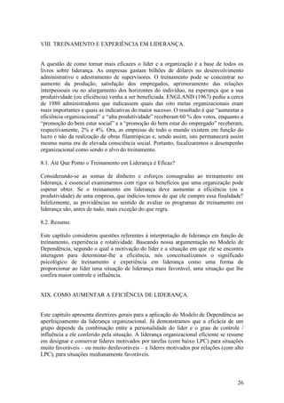 26
VIII. TREINAMENTO E EXPERIÊNCIA EM LIDERANÇA.
A questão de como tornar mais eficazes o líder e a organização é a base de todos os
livros sobre liderança. As empresas gastam bilhões de dólares no desenvolvimento
administrativo e adestramento de supervisores. O treinamento pode se concentrar no
aumento da produção, satisfação dos empregados, aprimoramento das relações
interpessoais ou no alargamento dos horizontes do indivíduo, na esperança que a sua
produtividade (ou eficiência) venha a ser beneficiada. ENGLAND (1967) pediu a cerca
de 1980 administradores que indicassem quais das oito metas organizacionais eram
mais importantes e quais as indicativas do maior sucesso. O resultado é que “aumentar a
eficiência organizacional” e “alta produtividade” receberam 60 % dos votos, enquanto a
“promoção do bem estar social” e a “promoção do bem estar do empregado” receberam,
respectivamente, 2% e 4%. Ora, as empresas de todo o mundo existem em função do
lucro e não da realização de obras filantrópicas e, sendo assim, isto permanecerá assim
mesmo numa era de elevada consciência social. Portanto, focalizaremos o desempenho
organizacional como sendo o alvo do treinamento.
8.1. Até Que Ponto o Treinamento em Liderança é Eficaz?
Considerando-se as somas de dinheiro e esforços consagradas ao treinamento em
liderança, é essencial examinarmos com rigor os benefícios que uma organização pode
esperar obter. Se o treinamento em liderança deve aumentar a eficiência (ou a
produtividade) de uma empresa, que indícios temos de que ele cumpre essa finalidade?
Infelizmente, as providências no sentido de avaliar os programas de treinamento em
liderança são, antes de tudo, mais exceção do que regra.
8.2. Resumo.
Este capítulo considerou questões referentes à interpretação de liderança em função de
treinamento, experiência e rotatividade. Baseando nossa argumentação no Modelo de
Dependência, segundo o qual a motivação do líder e a situação em que ele se encontra
interagem para determinar-lhe a eficiência, nós conceitualizamos o significado
psicológico de treinamento e experiência em liderança como uma forma de
proporcionar ao líder uma situação de liderança mais favorável, uma situação que lhe
confira maior controle e influência.
XIX. COMO AUMENTAR A EFICIÊNCIA DE LIDERANÇA.
Este capítulo apresenta diretrizes gerais para a aplicação do Modelo de Dependência ao
aperfeiçoamento da liderança organizacional. Já demonstramos que a eficácia de um
grupo depende da combinação entre a personalidade do líder e o grau de controle /
influência a ele conferido pela situação. A liderança organizacional eficiente se resume
em designar e conservar líderes motivados por tarefas (com baixo LPC) para situações
muito favoráveis – ou muito desfavoráveis – e líderes motivados por relações (com alto
LPC), para situações medianamente favoráveis.
 
