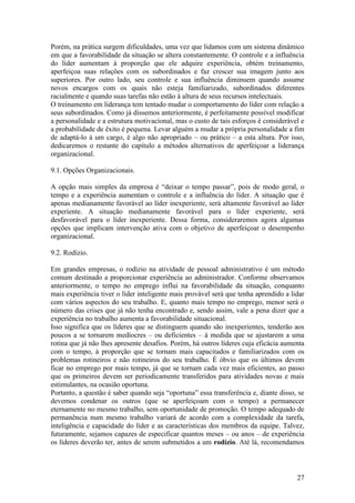 27
Porém, na prática surgem dificuldades, uma vez que lidamos com um sistema dinâmico
em que a favorabilidade da situação se altera constantemente. O controle e a influência
do líder aumentam à proporção que ele adquire experiência, obtém treinamento,
aperfeiçoa suas relações com os subordinados e faz crescer sua imagem junto aos
superiores. Por outro lado, seu controle e sua influência diminuem quando assume
novos encargos com os quais não esteja familiarizado, subordinados diferentes
racialmente e quando suas tarefas não estão à altura de seus recursos intelectuais.
O treinamento em liderança tem tentado mudar o comportamento do líder com relação a
seus subordinados. Como já dissemos anteriormente, é perfeitamente possível modificar
a personalidade e a estrutura motivacional, mas o custo de tais esforços é considerável e
a probabilidade de êxito é pequena. Levar alguém a mudar a própria personalidade a fim
de adaptá-lo à um cargo, é algo não apropriado – ou prático – a esta altura. Por isso,
dedicaremos o restante do capítulo a métodos alternativos de aperfeiçoar a liderança
organizacional.
9.1. Opções Organizacionais.
A opção mais simples da empresa é “deixar o tempo passar”, pois de modo geral, o
tempo e a experiência aumentam o controle e a influência do líder. A situação que é
apenas medianamente favorável ao líder inexperiente, será altamente favorável ao líder
experiente. A situação medianamente favorável para o líder experiente, será
desfavorável para o líder inexperiente. Dessa forma, consideraremos agora algumas
opções que implicam intervenção ativa com o objetivo de aperfeiçoar o desempenho
organizacional.
9.2. Rodízio.
Em grandes empresas, o rodízio na atividade de pessoal administrativo é um método
comum destinado a proporcionar experiência ao administrador. Conforme observamos
anteriormente, o tempo no emprego influi na favorabilidade da situação, conquanto
mais experiência tiver o líder inteligente mais provável será que tenha aprendido a lidar
com vários aspectos do seu trabalho. E, quanto mais tempo no emprego, menor será o
número das crises que já não tenha encontrado e, sendo assim, vale a pena dizer que a
experiência no trabalho aumenta a favorabilidade situacional.
Isso significa que os líderes que se distinguem quando são inexperientes, tenderão aos
poucos a se tornarem medíocres – ou deficientes – à medida que se ajustarem a uma
rotina que já não lhes apresente desafios. Porém, há outros líderes cuja eficácia aumenta
com o tempo, à proporção que se tornam mais capacitados e familiarizados com os
problemas rotineiros e não rotineiros do seu trabalho. É óbvio que os últimos devem
ficar no emprego por mais tempo, já que se tornam cada vez mais eficientes, ao passo
que os primeiros devem ser periodicamente transferidos para atividades novas e mais
estimulantes, na ocasião oportuna.
Portanto, a questão é saber quando seja “oportuna” essa transferência e, diante disso, se
devemos condenar os outros (que se aperfeiçoam com o tempo) a permanecer
eternamente no mesmo trabalho, sem oportunidade de promoção. O tempo adequado de
permanência num mesmo trabalho variará de acordo com a complexidade da tarefa,
inteligência e capacidade do líder e as características dos membros da equipe. Talvez,
futuramente, sejamos capazes de especificar quantos meses – ou anos – de experiência
os líderes deverão ter, antes de serem submetidos a um rodízio. Até lá, recomendamos
 