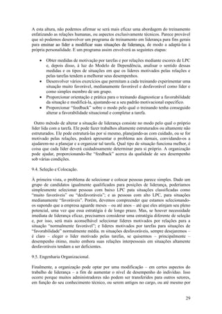 29
A esta altura, não podemos afirmar se será mais eficaz uma abordagem do treinamento
enfatizando as relações humanas, ou aspectos exclusivamente técnicos. Parece provável
que só podemos desenvolver um programa de treinamento em liderança para fins gerais
para eennssiinnaarr aaoo llííddeerr aa mmooddiiffiiccaarr ssuuaass ssiittuuaaççõõeess ddee lliiddeerraannççaa, de modo a adaptá-las à
própria personalidade. E um programa assim envolverá as seguintes etapas:
 Obter medidas de motivação por tarefas e por relações mediante escores de LPC
e, depois disso, à luz do Modelo de Dependência, analisar o sentido dessas
medidas e os tipos de situações em que os líderes motivados pelas relações e
pelas tarefas tendem a melhorar seus desempenhos.
 Desenvolver vários exercícios que permitam a cada treinando experimentar uma
situação muito favorável, medianamente favorável e desfavorável como líder e
como simples membro de um grupo.
 Proporcionar orientação e prática para o treinando diagnosticar a favorabilidade
da situação e modificá-la, ajustando-se a seu padrão motivacional específico.
 Proporcionar “feedback” sobre o modo pelo qual o treinando tenha conseguido
alterar a favorabilidade situacional e completar a tarefa.
Outro método de alterar a situação de liderança consiste no modo pelo qual o próprio
líder lida com a tarefa. Ele pode fazer trabalhos altamente estruturados ou altamente não
estruturados. Ele pode estruturá-las por si mesmo, planejando-as com cuidado, ou se for
motivado pelas relações, poderá apresentar o problema aos demais, convidando-os a
ajudarem-no a planejar e a organizar tal tarefa. Qual tipo de situação funciona melhor, é
coisa que cada líder deverá cuidadosamente determinar para si próprio. A organização
pode ajudar, proporcionando-lhe “feedback” acerca da qualidade de seu desempenho
sob várias condições.
9.4. Seleção e Colocação.
À primeira vista, o problema de selecionar e colocar pessoas parece simples. Dado um
grupo de candidatos igualmente qualificados para posições de liderança, poderíamos
simplesmente selecionar pessoas com baixo LPC pata situações classificadas como
“muito favoráveis” ou “desfavoráveis”; e as pessoas com alto LPC, para situações
medianamente “favoráveis”. Porém, devemos compreender que estamos selecionando-
os supondo que a empresa aguarde meses – ou até anos – até que eles atinjam seu pleno
potencial, uma vez que essa estratégia é de longo prazo. Mas, se houver necessidade
imediata de liderança eficaz, precisamos considerar uma estratégia diferente de seleção
e, por isso, será mais aconselhável selecionar líderes motivados por relações para a
situação “normalmente favorável”; e líderes motivados por tarefas para situações de
“favorabilidade” normalmente média. m situações desfavoráveis, sempre desejaremos –
é claro – eleger o líder motivado pelas tarefas, se quisermos – principalmente –
desempenho ótimo, muito embora suas relações interpessoais em situações altamente
desfavoráveis tendam a ser deficientes.
9.5. Engenharia Organizacional.
Finalmente, a organização pode optar por uma modificação – em certos aspectos do
trabalho de liderança – a fim de aumentar o nível de desempenho do indivíduo. Isso
ocorre porque muitos administradores não podem ser transferidos para outros setores,
em função do seu conhecimento técnico, ou serem antigos no cargo, ou até mesmo por
 