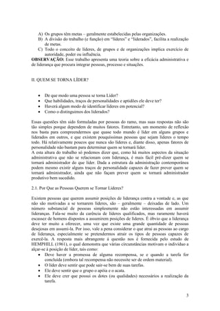 3
A) Os grupos têm metas – geralmente estabelecidas pelas organizações.
B) A divisão do trabalho (e função) em “líderes” e “liderados”, facilita a realização
de metas.
C) Todo o conceito de líderes, de grupos e de organizações implica exercício de
autoridade, poder ou influência.
OBSERVAÇÃO: Esse trabalho apresenta uma teoria sobre a eficácia administrativa e
de liderança que procura integrar pessoas, processo e situações.
II. QUEM SE TORNA LÍDER?
 De que modo uma pessoa se torna Líder?
 Que habilidades, traços de personalidades e aptidões ele deve ter?
 Haverá algum modo de identificar líderes em potencial?
 Como o distinguimos dos liderados?
Essas questões têm sido formuladas por pessoas do ramo, mas suas respostas não são
tão simples porque dependem de muitos fatores. Entretanto, um momento de reflexão
nos basta para compreendermos que quase todo mundo é líder em alguns grupos e
liderados em outros, e que existem pouquíssimas pessoas que sejam líderes o tempo
todo. Há relativamente poucos que nunca são líderes e, diante disso, apenas fatores de
personalidade não bastam para determinar quem se tornará líder.
A esta altura do trabalho só podemos dizer que, como há muitos aspectos da situação
administrativa que não se relacionam com liderança, é mais fácil pré-dizer quem se
tornará administrador do que líder. Dada a estrutura da administração contemporânea
podem mesmo existir alguns traços de personalidade capazes de fazer prever quem se
tornará administrador, ainda que não façam prever quem se tornará administrador
produtivo bem sucedido.
2.1. Por Que as Pessoas Querem se Tornar Líderes?
Existem pessoas que querem assumir posições de liderança contra a vontade e, as que
não são motivadas a se tornarem líderes, são – geralmente – deixadas de lado. Um
número substancial de pessoas simplesmente não estão interessadas em assumir
lideranças. Fala-se muito da carência de líderes qualificados, mas raramente haverá
escassez de homens dispostos a assumirem posições de líderes. É óbvio que a liderança
deve ter muito a oferecer, uma vez que existe uma grande quantidade de pessoas
desejosas em assumi-la. Por isso, vale a pena considerar o que atrai as pessoas ao cargo
de liderança, especialmente se pretendermos atrair os tipos de pessoas capazes de
exercê-la. A resposta mais abrangente á questão nos é fornecida pelo estudo de
HEMPHILL (1961), o qual demonstra que várias circunstâncias motivam o indivíduo a
alçar-se à posição de líder, tais como:
 Deve haver a promessa de alguma recompensa, se e quando a tarefa for
concluída (embora tal recompensa não necessite ser de ordem material).
 O líder deve sentir que pode sair-se bem de suas tarefas.
 Ele deve sentir que o grupo o apóia e o acata.
 Ele deve crer que possui os dotes (ou qualidades) necessários a realização da
tarefa.
 
