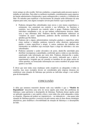30
terem amigos no alto escalão. Sob tais condições, a organização pode procurar ajustar o
trabalho ao indivíduo. Para obter os melhores resultados, consideraremos quais aspectos
da função administrativa fortalecerão e quais enfraquecerão o controle e a influência do
líder. Os métodos para modificar o favorecimento da situação serão diferentes de uma
empresa para outra, mas alguns exemplos servem para ilustrar o que se pode fazer:
 Podemos designar-lhes subordinados mais novos e com menos experiência e,
certamente, isso aumentará seu controle e sua influência. Ao fazermos o
contrário, isso diminuirá seu controle sobre o grupo. Podemos atribuir-lhe
indivíduos semelhantes a ele, ou que tenham conhecimentos técnicos, idade,
sexo e raça diferentes dele. Podemos dar-lhe subordinados submissos ou
“criadores de casos”. Igualmente, podemos dar-lhe assistentes dotados de
aptidões que lhe faltem.
 Podemos dar a alguns administradores instruções graduais e específicas sobre
como realizar o trabalho; podemos instruí-lo sobre diretrizes operacionais
padrão e metas específicas a atingir. A outros, podemos dar trabalhos não
estruturados ou trabalhos cuja execução fique a cargo do indivíduo e de seus
subordinados.
 Podemos aumentar o poder elevando-o de posto, dando-lhe autoridade para
distribuir recompensas e penalidades, conferindo apoio a todas as suas decisões,
canalizando toda informação por meio dele. Podemos diminuir-lhe o poder,
reduzindo seu poder de recompensar (ou punir), indicando que o apoio é
experimental e exigindo que ele consulte os membros de seu grupo acerca de
várias questões, ou fornecendo informações aos outros membros do grupo tanto
quanto a seu líder.
É óbvio que nem todas essas mudanças serão exeqüíveis ou adequadas à todas as
ocasiões, mas esses exemplos devem ser considerados pela empresa desejosa em
estabelecer uma situação de liderança que permita ao indivíduo atingir o seu melhor
grau de desempenho.
CONCLUSÃO.
A idéia que tentamos transmitir durante todo esse trabalho é que o “Modelo de
Dependência” descortina uma série de novas opções para tratar dos problemas de
liderança e para aprimorar o desempenho de liderança. Nenhuma dessas opções pode
ser aplicada cegamente e sem espírito crítico e nem todas elas serão adequadas a todas
as situações. Algumas até podem ser impraticáveis – ou indesejáveis –, mas quase toda
situação de liderança permite o exercício de pelo menos uma ou duas dessas estratégias
alternativas, para modificar a favorabilidade da situação de liderança e o desempenho
do líder.
 