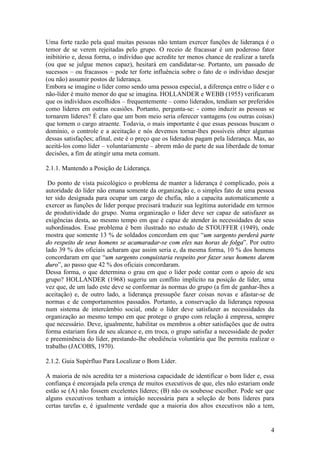 4
Uma forte razão pela qual muitas pessoas não tentam exercer funções de liderança é o
temor de se verem rejeitadas pelo grupo. O receio de fracassar é um poderoso fator
inibitório e, dessa forma, o indivíduo que acredite ter menos chance de realizar a tarefa
(ou que se julgue menos capaz), hesitará em candidatar-se. Portanto, um passado de
sucessos – ou fracassos – pode ter forte influência sobre o fato de o indivíduo desejar
(ou não) assumir postos de liderança.
Embora se imagine o líder como sendo uma pessoa especial, a diferença entre o líder e o
não-líder é muito menor do que se imagina. HOLLANDER e WEBB (1955) verificaram
que os indivíduos escolhidos – frequentemente – como liderados, tendiam ser preferidos
como líderes em outras ocasiões. Portanto, pergunta-se: - como induzir as pessoas se
tornarem líderes? É claro que um bom meio seria oferecer vantagens (ou outras coisas)
que tornem o cargo atraente. Todavia, o mais importante é que essas pessoas buscam o
domínio, o controle e a aceitação e nós devemos tornar-lhes possíveis obter algumas
dessas satisfações; afinal, este é o preço que os liderados pagam pela liderança. Mas, ao
aceitá-los como líder – voluntariamente – abrem mão de parte de sua liberdade de tomar
decisões, a fim de atingir uma meta comum.
2.1.1. Mantendo a Posição de Liderança.
Do ponto de vista psicológico o problema de manter a liderança é complicado, pois a
autoridade do líder não emana somente da organização e, o simples fato de uma pessoa
ter sido designada para ocupar um cargo de chefia, não a capacita automaticamente a
exercer as funções de líder porque precisará traduzir sua legítima autoridade em termos
de produtividade do grupo. Numa organização o líder deve ser capaz de satisfazer as
exigências desta, ao mesmo tempo em que é capaz de atender às necessidades de seus
subordinados. Esse problema é bem ilustrado no estudo de STOUFFER (1949), onde
mostra que somente 13 % de soldados concordam em que “uumm ssaarrggeennttoo ppeerrddeerráá ppaarrttee
ddoo rreessppeeiittoo ddee sseeuuss hhoommeennss ssee aaccaammaarraaddaarr--ssee ccoomm eelleess nnaass hhoorraass ddee ffoollggaa”. Por outro
lado 39 % dos oficiais acharam que assim seria e, da mesma forma, 10 % dos homens
concordaram em que “uumm ssaarrggeennttoo ccoonnqquuiissttaarriiaa rreessppeeiittoo ppoorr ffaazzeerr sseeuuss hhoommeennss ddaarreemm
dduurroo”, ao passo que 42 % dos oficiais concordaram.
Dessa forma, o que determina o grau em que o líder pode contar com o apoio de seu
grupo? HOLLANDER (1968) sugeriu um conflito implícito na posição de líder, uma
vez que, de um lado este deve se conformar às normas do grupo (a fim de ganhar-lhes a
aceitação) e, de outro lado, a liderança pressupõe fazer coisas novas e afastar-se de
normas e de comportamentos passados. Portanto, a conservação da liderança repousa
num sistema de intercâmbio social, onde o líder deve satisfazer as necessidades da
organização ao mesmo tempo em que protege o grupo com relação á empresa, sempre
que necessário. Deve, igualmente, habilitar os membros a obter satisfações que de outra
forma estariam fora de seu alcance e, em troca, o grupo satisfaz a necessidade de poder
e preeminência do líder, prestando-lhe obediência voluntária que lhe permita realizar o
trabalho (JACOBS, 1970).
2.1.2. Guia Supérfluo Para Localizar o Bom Líder.
A maioria de nós acredita ter a misteriosa capacidade de identificar o bom líder e, essa
confiança é encorajada pela crença de muitos executivos de que, eles não estariam onde
estão se (A) não fossem excelentes líderes; (B) não os soubesse escolher. Pode ser que
alguns executivos tenham a intuição necessária para a seleção de bons líderes para
certas tarefas e, é igualmente verdade que a maioria dos altos executivos não a tem,
 