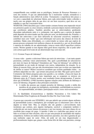 5
compartilhando essa verdade com os psicólogos, homens de Recursos Humanos e o
resto dos mortais. O que um administrador faz é muitíssimo variado, tornando-se a
função administrativa mais difícil de avaliar. Treinamento e experiência têm pouco a
ver com a capacidade de selecionar líderes, pois cada entrevistador tende a abordar a
tarefa com sua própria idéia do que deve ser um bom executivo, qual deva ser seu
trabalho e o que lhe é necessário fazer.
WEBSTER (1964) descobriu que o entrevistador costuma formar uma impressão inicial
nos primeiros quatro ou cinco minutos, tendendo a procurar depois maiores informações
que corroborem palpites. Também percebeu que os entrevistadores geralmente
discordam radicalmente entre si e, certamente, isto significa que a carreira de alguém
pode depender do entrevistador que lhe caiba por sorte, em determinado dia. Portanto, o
método das entrevistas é um meio deficiente de selecionar executivos, tendendo a
contribuir mais com “ruído” que com informação real acerca das chances de êxito do
candidato. Dadas estas dificuldades, se o entrevistador ao menos sabe que espécie de
pessoa procura certamente terá melhores chances de encontrá-la e, por ser diversificada
a natureza de trabalho de um administrador, torna-se muito difícil especificar critérios
exatos. Mesmo quando se tem alguma idéia geral desses requisitos, não se pode saber
com certeza qual nível exato de um determinado traço será mais útil.
2.1.3. Existem Traços de Liderança?
A nossa visão – quanto a selecionar líderes por meio de entrevistas – é um tanto quanto
pessimista, conforme vimos anteriormente. Daí, qual a possibilidade de selecioná-los
por meio de traços de liderança? Entendemos por “traço de liderança” um atributo de
personalidade ou um modo de interagir com outros, independente da situação. Se os
líderes já nascem feitos, por que não encontraríamos testes que revelem sua capacidade
de chefiar os outros? Muitos executivos acreditam que existem qualidades inatas – ou
atributos adquiridos na vida – que tornam uma pessoa um líder. Mas qual a prova disso?
Certamente não faltam pesquisas para essa questão e, na verdade, a busca de traços de
liderança constitui a atividade mais importante que se ocuparam os teóricos em
liderança antes da 2ª Guerra; porém, seus resultados foram decepcionantes. É preciso
dizer que STOGDILL (1948) encontrou algumas relações entre atributos de liderança e
status de liderança, chegando a duas principais conclusões:
 A média das pessoas que ocupam posições de liderança excede a média dos
membros de seu grupo em inteligência, escolaridade, confiabilidade no exercício
de responsabilidade, atividade e participação social e status sócio-econômico.
2.2. As Qualidades (Características e Aptidões Necessárias a Um Líder) São
Determinadas Pelas Exigências da Situação Em Que Ele Atue Como Líder.
A pessoa que concorde com STOGDILL, tem que admitir que existem alguns atributos
de personalidade (como a inteligência, por exemplo) que se relacionam com o fato de
alguém se tornar líder. Mas, as relações não são grandes e provavelmente mais
incidentais que centrais, pois alguém inteligente, sociável e competente também é
conhecido por um maior número de pessoas e, por isso mesmo, tem mais chance de ser
escolhido para ocupar tal cargo. A questão é saber se o indivíduo que parece ser um
líder se revelará um líder eficiente, uma vez que uma posição de autoridade não implica
competência. Embora um médico tenha numerosos pacientes, isso não é garantia de que
seja realmente capaz de curar. Aliás, até pode ser um mau diagnosticador e
profissionalmente ineptos que, graças a uma forma feliz de lidar com pacientes, consiga
 