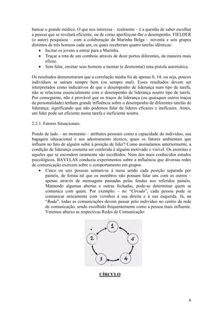 6
bancar o grande médico. O que nos interessa – realmente – é a questão de saber escolher
a pessoa que se revelará eficiente, ou de como aperfeiçoar-lhe o desempenho. FIELDER
(o autor) pesquisou – com a colaboração da Marinha Belga – noventa e seis grupos
distintos de três homens cada um, os quais receberam quatro tarefas idênticas:
 Incitar os jovens a entrar para a Marinha.
 Traçar a rota de um comboio através de doze portos diferentes, da maneira mais
eficaz.
 Sem falar, ensinar seus homens a montar (e desmontar) uma pistola automática.
Os resultados demonstraram que a correlação média foi de apenas 0, 14; ou seja, poucos
indivíduos se saíram sempre bem (ou sempre mal). Esses resultados devem ser
interpretados como indicativos de que o desempenho de liderança num tipo de tarefa,
não se relaciona essencialmente com o desempenho de liderança noutro tipo de tarefa.
Por conseguinte, não é provável que os traços de liderança (ou quaisquer outros traços
de personalidade) tenham grande influência sobre o desempenho de diferentes tarefas de
liderança; significando que não podemos falar de líderes eficazes e ineficazes. Antes,
um líder pode ser eficiente numa tarefa e ineficiente noutra.
2.2.1. Fatores Situacionais.
Pondo de lado – no momento – atributos pessoais como a capacidade do indivíduo, sua
bagagem educacional e seu adestramento técnico, quais os fatores ambientais que
influem no fato de alguém subir à posição de líder? Como assinalamos anteriormente, a
condição de liderança costuma ser conferida á alguém motivado e visível. Os eremitas e
aqueles que se escondem raramente são escolhidos. Num dos mais conhecidos estudos
psicológicos, BAVELAS conduziu experimentos sobre a influência que diversas redes
de comunicação exercem sobre o comportamento em grupos:
 Cinco ou seis pessoas sentam-se á mesa sendo cada posição separada por
painéis, de forma tal que os membros não possam falar uns com os outros –
apenas através de mensagens passadas pelas fendas nos referidos painéis.
Mantendo algumas abertas e outras fechadas, pode-se determinar quem se
comunica com quem. Por exemplo: - no “CCíírrccuulloo”, cada pessoa pode se
comunicar unicamente com vizinhos á sua direita e á sua esquerda. Já, na
“RRooddaa”, todas as comunicações devem passar pelo indivíduo no centro da rede
de comunicação, sendo escolhido frequentemente como a pessoa mais influente.
Veremos abaixo as respectivas Redes de Comunicação:
CÍRCULO
 