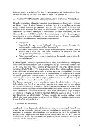 8
indagar a alguém se seria bom falar francês. A resposta depende da circunstância de se
estar em Paria ou em São Paulo, bem como da pessoa com quem se fale.
2.3. Podemos Prever Desempenho Administrativo Através de Traços de Personalidade?
Baseados nos indícios até aqui apresentados, não seria muito profícuo predizer o status
de liderança ou de eficácia de liderança, a partir de traços de personalidade. Ao mesmo
tempo, estudos indicam que podemos predizer (até certo ponto) a eficácia dos
administradores baseados em testes de personalidade. Portanto, parece incoerente
afirmar que a eficácia da liderança e da administração são coisas relacionadas, mas não
idênticas. Estudos de GHISELLI (1963) demonstraram que os índices de desempenho
administrativo e o nível alcançado por um administrador em diversas organizações
correlacionavam-se com cinco capacidades e traços pessoais:
 Inteligência.
 Capacidade de supervisionar (“utilização eficaz das práticas de supervisão
indicadas pelas exigências específicas da situação”).
 Iniciativa (“motivação no sentido de agir independentemente de outros e sem o
estímulo nem o apoio deles, bem como a capacidade de entrever-se linhas de
ação que não estejam visíveis aos demais”).
 Auto-segurança (“o graus em que ele se distingue dos modelos característicos de
outros indivíduos”).
KORMAN (1968) contestou algumas descobertas acima, concluindo que a inteligência
correlaciona-se moderadamente com o desempenho, no que se refere aos supervisores
de 1ª linha, mas essa relação diminui progressivamente em níveis administrativos
superiores. CAMPBELL (1970) correlacionou a idéia de os administradores eficazes
terem diferentes interesses, capacidades e alguns traços de personalidade. Devemos
lembrar que o sucesso administrativo não se baseia em desempenho objetivo e, tempo
de serviço, promoção e nível salarial não se incluem entre os critérios preferidos para
avaliar o grau de sucesso em administração e, certamente, estes são influenciados pela
compatibilidade entre um administrador e o sistema.
Em algumas organizações as oportunidades de sucesso dos administradores podem ser
influenciadas pelo fato de se assemelhar – em maior ou menor grau – a outros bem
sucedidos administradores na empresa. Na medida em que se possa traçar um perfil do
administrador bem sucedido, o método se baseará no pressuposto de que os promissores
serão semelhantes a outros bem sucedidos. Sendo assim, promoção de cargo, elevação
de salários e avaliações de eficiência dependem de fatores que nada têm a ver com o
real desempenho do administrador. Portanto, enquanto seja possível predizer quem
obterá êxito numa organização, a predição pode ser falha se for avaliada puramente em
termos de eficácia administrativa.
2.4. Avaliando a Administração.
Acreditando que o desempenho administrativo possa ser prognosticado baseado em
traços de personalidade, diversas empresas estabeleceram complexos programas
destinados a selecionar administradores bem sucedidos por meio de avaliação da
personalidade. Um programa em grande escala foi conduzido pela AT & T, onde se
descobriu que o êxito dos administradores pode ser previsto através de processos de
avaliação e testes psicométricos.
 