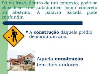 Só na frase, dentro de um contexto, pode-se
classificar um substantivo como concreto
ou abstrato. A palavra isolada pode
confundir.
A construção daquele prédio
demorou um ano.
Aquela construção
tem dois andares.
 