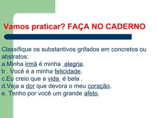 Classifique os substantivos grifados em concretos ou
abstratos:
a.Minha irmã é minha alegria.
b . Você é a minha felicidade.
c.Eu creio que a vida é bela .
d.Veja a dor que devora o meu coração.
e. Tenho por você um grande afeto.
Vamos praticar? FAÇA NO CADERNO
 