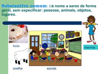 Substantivo comum: Dá nome a seres de forma
geral, sem especificar: pessoas, animais, objetos,
lugares.
bolo
ovelha
menina
escola
 