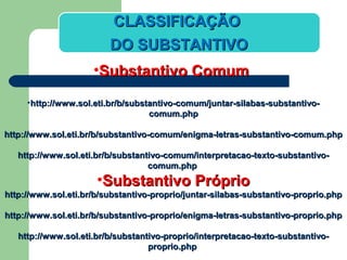 CLASSIFICAÇÃOCLASSIFICAÇÃO
DO SUBSTANTIVODO SUBSTANTIVO
•Substantivo ComumSubstantivo Comum
•http://www.sol.eti.br/b/substantivo-comum/juntar-silabas-substantivo-http://www.sol.eti.br/b/substantivo-comum/juntar-silabas-substantivo-
comum.phpcomum.php
http://www.sol.eti.br/b/substantivo-comum/enigma-letras-substantivo-comum.phphttp://www.sol.eti.br/b/substantivo-comum/enigma-letras-substantivo-comum.php
http://www.sol.eti.br/b/substantivo-comum/interpretacao-texto-substantivo-http://www.sol.eti.br/b/substantivo-comum/interpretacao-texto-substantivo-
comum.phpcomum.php
•Substantivo PróprioSubstantivo Próprio
http://www.sol.eti.br/b/substantivo-proprio/juntar-silabas-substantivo-proprio.phphttp://www.sol.eti.br/b/substantivo-proprio/juntar-silabas-substantivo-proprio.php
http://www.sol.eti.br/b/substantivo-proprio/enigma-letras-substantivo-proprio.phphttp://www.sol.eti.br/b/substantivo-proprio/enigma-letras-substantivo-proprio.php
http://www.sol.eti.br/b/substantivo-proprio/interpretacao-texto-substantivo-http://www.sol.eti.br/b/substantivo-proprio/interpretacao-texto-substantivo-
proprio.phpproprio.php
 