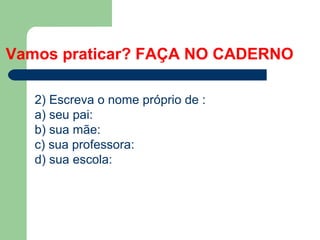Vamos praticar? FAÇA NO CADERNO
2) Escreva o nome próprio de :
a) seu pai:
b) sua mãe:
c) sua professora:
d) sua escola:
 