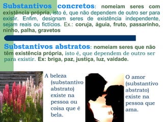 Substantivos concretos: nomeiam seres com
existência própria, isto é, que não dependem de outro ser para
existir. Enfim, designam seres de existência independente,
sejam reais ou fictícios. Ex.: coruja, águia, fruto, passarinho,
ninho, palha, gravetos
A beleza
(substantivo
abstrato)
existe na
pessoa ou
coisa que é
bela.
Substantivos abstratos: nomeiam seres que não
têm existência própria, isto é, que dependem de outro ser
para existir. Ex: briga, paz, justiça, luz, vaidade.
O amor
(substantivo
abstrato)
existe na
pessoa que
ama.
 