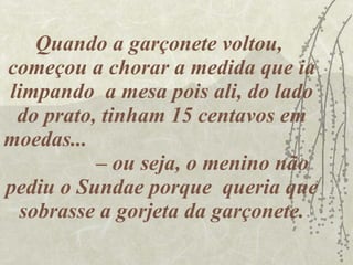 Quando a garçonete voltou,  começou a chorar a medida que ia limpando  a mesa pois ali, do lado do prato, tinham 15 centavos em moedas...  – ou seja, o menino não pediu o Sundae porque  queria que sobrasse a gorjeta da garçonete. 