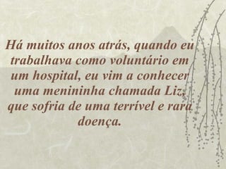 Há muitos anos atrás, quando eu trabalhava como voluntário em um hospital, eu vim a conhecer uma menininha chamada Liz, que sofria de uma terrível e rara doença. 