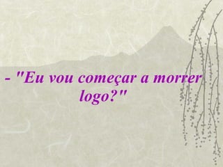 - "Eu vou começar a morrer logo?" 