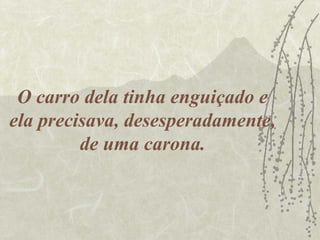 O carro dela tinha enguiçado e
ela precisava, desesperadamente,
         de uma carona.
 
