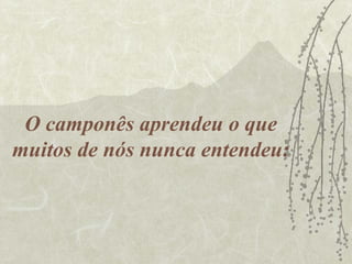 O camponês aprendeu o que
muitos de nós nunca entendeu:
 