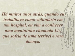 Há muitos anos atrás, quando eu
trabalhava como voluntário em
 um hospital, eu vim a conhecer
 uma menininha chamada Liz,
que sofria de uma terrível e rara
            doença.
 