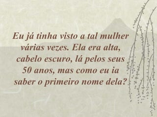 Eu já tinha visto a tal mulher
  várias vezes. Ela era alta,
 cabelo escuro, lá pelos seus
  50 anos, mas como eu ia
saber o primeiro nome dela?
 