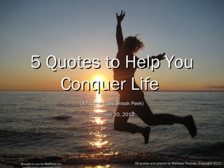 5 Quotes to Help You
                           Conquer Life
                                                                (A From a Babe Sneak Peek)

                                                                    December 20, 2012




Brought to you by Mellifluity Inc. (mellifluityinc.wordpress.com)                       All quotes and poems by Mellissa Thomas. Copyright 2012.
 