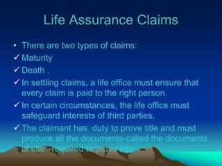 Life Assurance Claims
• There are two types of claims:
 Maturity
 Death .
 In settling claims, a life office must ensure that
every claim is paid to the right person.
 In certain circumstances, the life office must
safeguard interests of third parties.
 The claimant has duty to prove title and must
produce all the documents-called the documents
of title –required to prove title
 