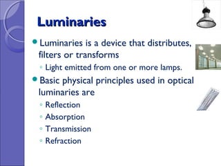 Luminaries
Luminaries    is a device that distributes,
 filters or transforms
 ◦ Light emitted from one or more lamps.
Basicphysical principles used in optical
 luminaries are
 ◦   Reflection
 ◦   Absorption
 ◦   Transmission
 ◦   Refraction
 